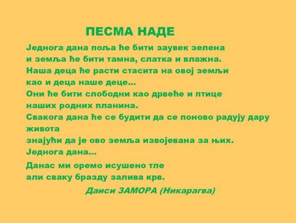 ПЕСМА НАДЕ Једнога дана поља ће бити заувек зелена, и земља ће бити тамна, слатка и влажна. Наша деца ће расти стасита у овој земљи као и деца наше деце... Они ће бити слободни као дрвеће и птице наших родних планина. Свакога дана ће се будити да се поново радују дару живота знајући да је ово земља извојевана за њих. Једнога дана... Данас ми оремо исушено тле али сваку бразду залива крв.